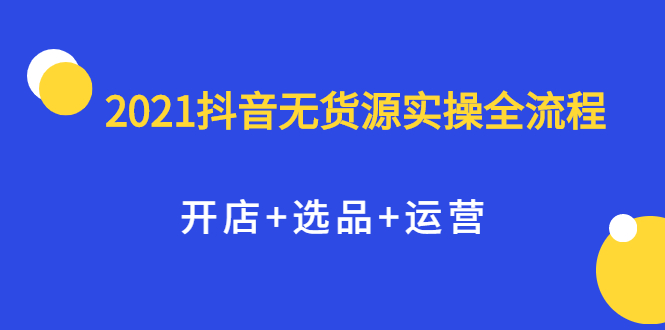 2021抖音无货源实操全流程，开店+选品+运营，全职兼职都可操作