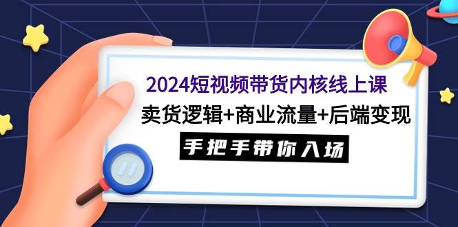 2024短视频带货内核线上课：卖货逻辑+商业流量+后端变现，手把手带你入场