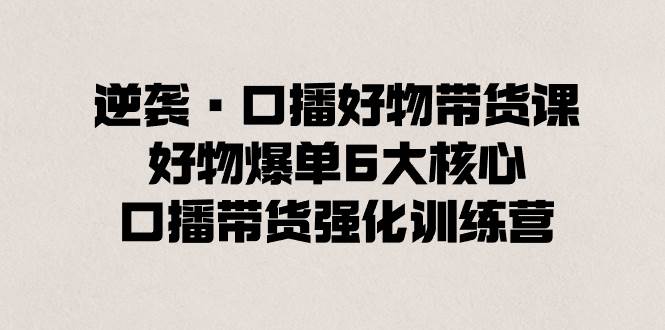 逆袭·口播好物带货课，好物爆单6大核心，口播带货强化训练营